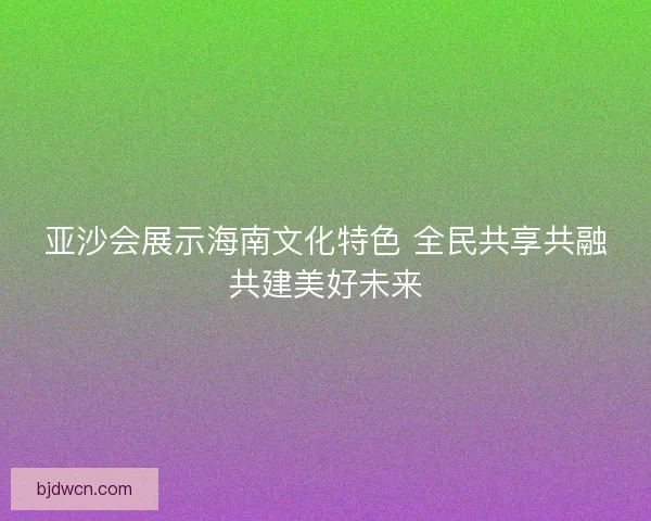 亚沙会展示海南文化特色 全民共享共融共建美好未来