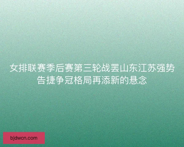 女排联赛季后赛第三轮战罢山东江苏强势告捷争冠格局再添新的悬念 女排联赛季后赛第三轮战罢山东江苏强势告捷争冠格局再添新的悬念