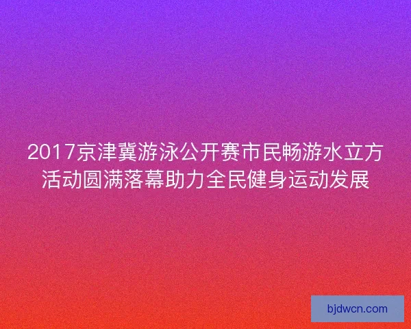 2017京津冀游泳公开赛市民畅游水立方活动圆满落幕助力全民健身运动发展