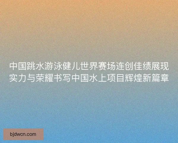 中国跳水游泳健儿世界赛场连创佳绩展现实力与荣耀书写中国水上项目辉煌新篇章